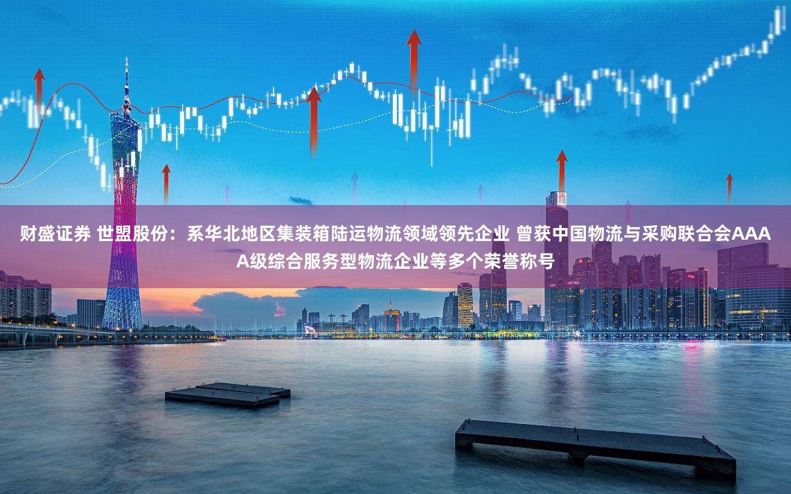 财盛证券 世盟股份：系华北地区集装箱陆运物流领域领先企业 曾获中国物流与采购联合会AAAA级综合服务型物流企业等多个荣誉称号