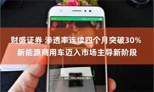 财盛证券 渗透率连续四个月突破30% 新能源商用车迈入市场主导新阶段