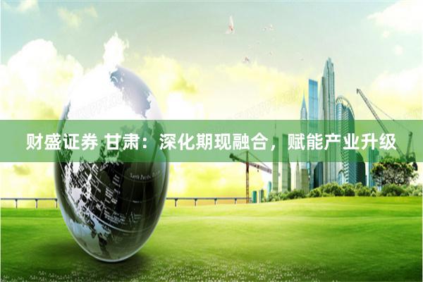 财盛证券 甘肃：深化期现融合，赋能产业升级