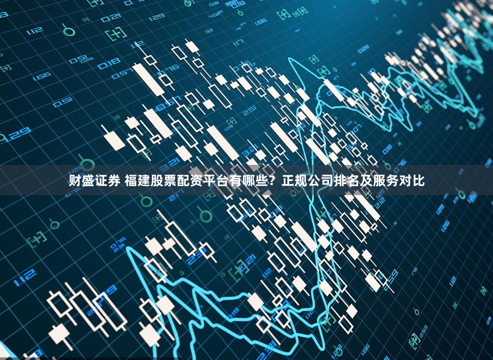 财盛证券 福建股票配资平台有哪些？正规公司排名及服务对比