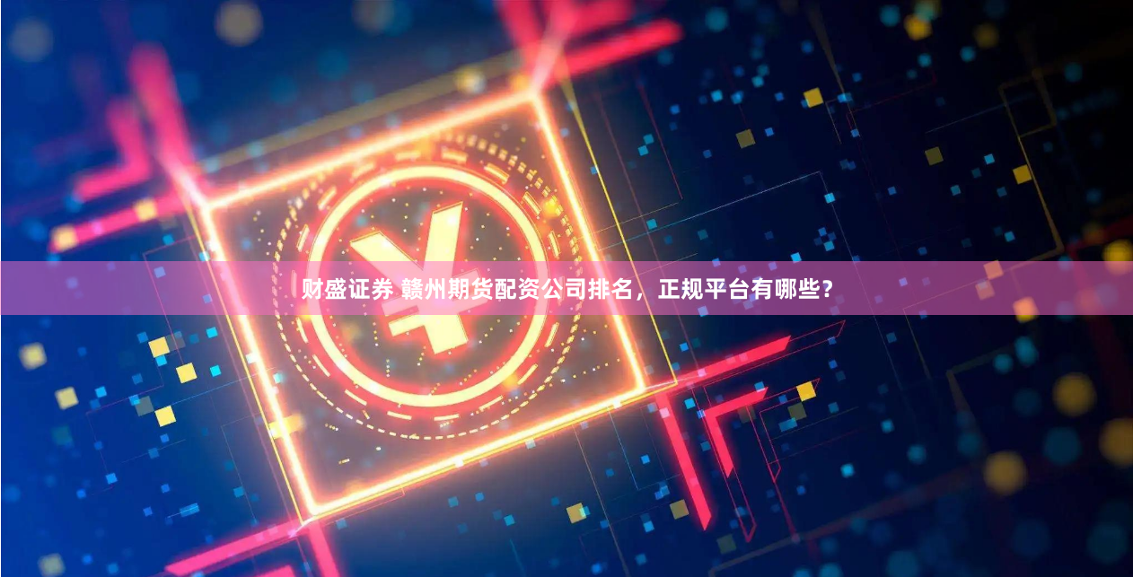 财盛证券 赣州期货配资公司排名，正规平台有哪些？