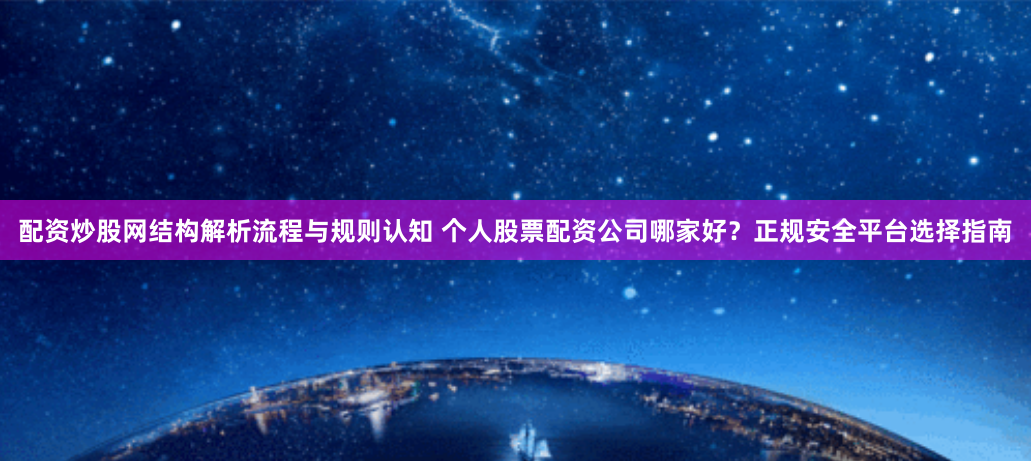 配资炒股网结构解析流程与规则认知 个人股票配资公司哪家好？正规安全平台选择指南