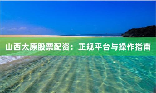 山西太原股票配资：正规平台与操作指南